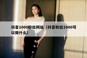 抖音1000粉丝网站（抖音粉丝1000可以做什么）