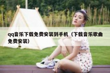 qq音乐下载免费安装到手机（下载音乐歌曲免费安装）