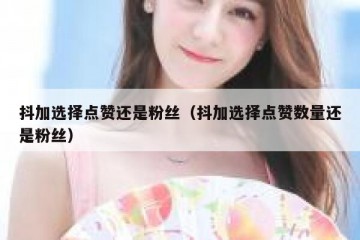 抖加选择点赞还是粉丝（抖加选择点赞数量还是粉丝）