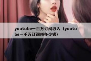 youtube一百万订阅收入（youtube一千万订阅赚多少钱）