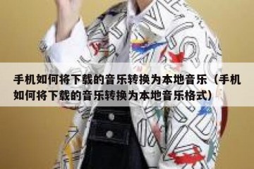 手机如何将下载的音乐转换为本地音乐（手机如何将下载的音乐转换为本地音乐格式）