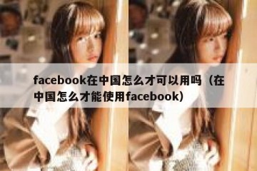facebook在中国怎么才可以用吗（在中国怎么才能使用facebook）