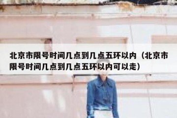 北京市限号时间几点到几点五环以内（北京市限号时间几点到几点五环以内可以走）