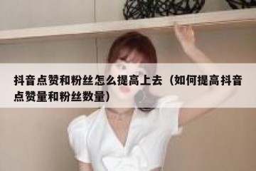 抖音点赞和粉丝怎么提高上去（如何提高抖音点赞量和粉丝数量）