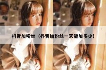 抖音加粉丝（抖音加粉丝一天能加多少）