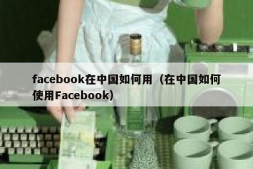 facebook在中国如何用（在中国如何使用Facebook）