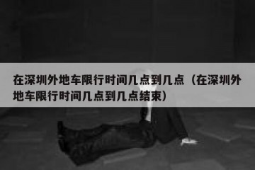 在深圳外地车限行时间几点到几点（在深圳外地车限行时间几点到几点结束）