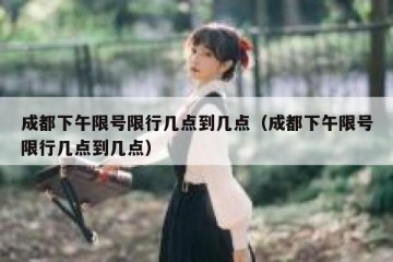 成都下午限号限行几点到几点（成都下午限号限行几点到几点）