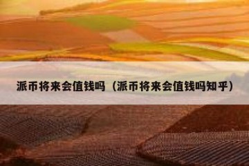 派币将来会值钱吗（派币将来会值钱吗知乎）