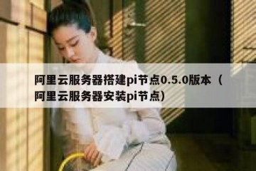 阿里云服务器搭建pi节点0.5.0版本(阿里云服务器安装pi节点)