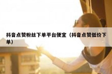 抖音点赞粉丝下单平台便宜（抖音点赞低价下单）