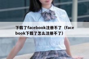 下载了facebook注册不了（facebook下载了怎么注册不了）