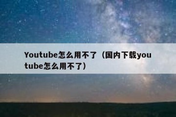 Youtube怎么用不了（国内下载youtube怎么用不了）