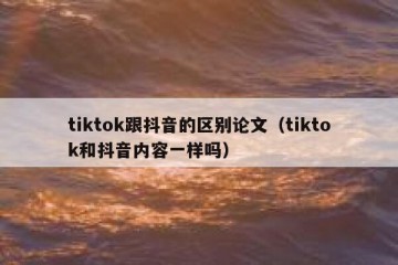 tiktok跟抖音的区别论文（tiktok和抖音内容一样吗）