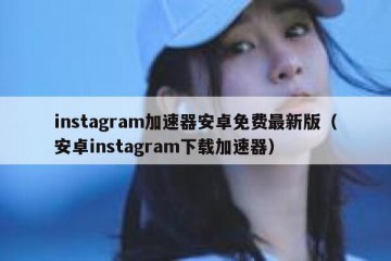 instagram加速器安卓免费最新版（安卓instagram下载加速器）