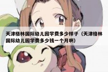天津格林国际幼儿园学费多少样子（天津格林国际幼儿园学费多少钱一个月啊）