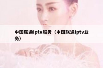 中国联通iptv服务（中国联通iptv业务）