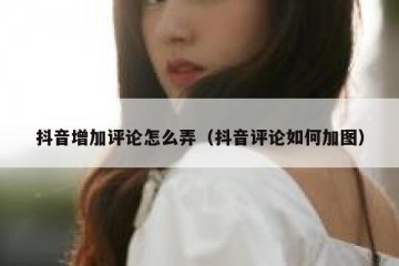 抖音增加评论怎么弄（抖音评论如何加图）