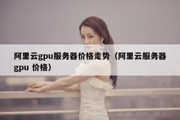 阿里云gpu服务器价格走势（阿里云服务器gpu 价格）