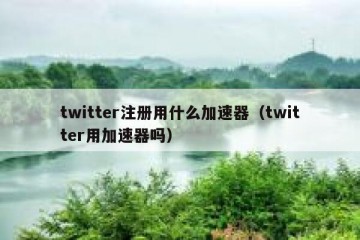 twitter注册用什么加速器（twitter用加速器吗）