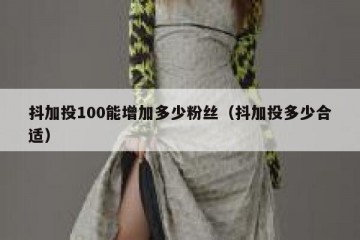 抖加投100能增加多少粉丝（抖加投多少合适）