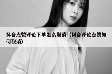 抖音点赞评论下单怎么取消（抖音评论点赞如何取消）