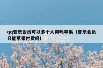 qq音乐会员可以多个人用吗苹果（音乐会员只能苹果付费吗）