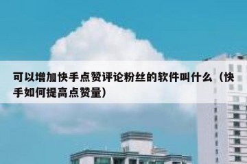 可以增加快手点赞评论粉丝的软件叫什么（快手如何提高点赞量）