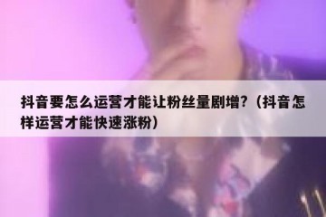 抖音要怎么运营才能让粉丝量剧增?（抖音怎样运营才能快速涨粉）