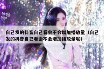 自己发的抖音自己看会不会增加播放量（自己发的抖音自己看会不会增加播放量呢）