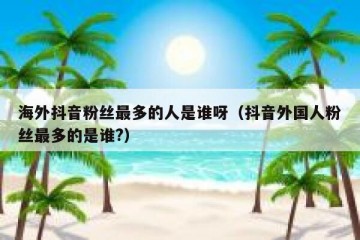 海外抖音粉丝最多的人是谁呀（抖音外国人粉丝最多的是谁?）