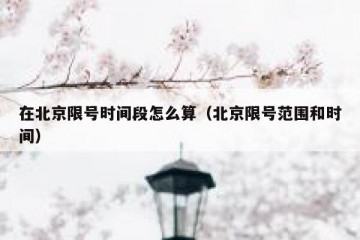 在北京限号时间段怎么算（北京限号范围和时间）