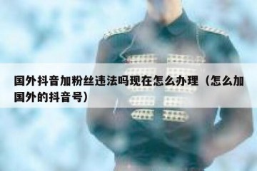 国外抖音加粉丝违法吗现在怎么办理（怎么加国外的抖音号）