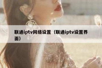 联通iptv网络设置（联通iptv设置界面）