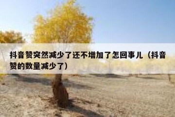 抖音赞突然减少了还不增加了怎回事儿（抖音赞的数量减少了）