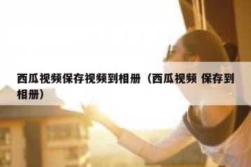 西瓜视频保存视频到相册（西瓜视频 保存到相册）