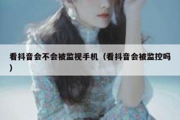 看抖音会不会被监视手机（看抖音会被监控吗）