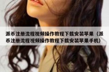 派币注册流程视频操作教程下载安装苹果（派币注册流程视频操作教程下载安装苹果手机）