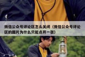 微信公众号评论区怎么关闭（微信公众号评论区的图片为什么只能点开一张）