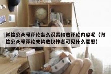 微信公众号评论怎么设置精选评论内容呢（微信公众号评论未精选仅作者可见什么意思）