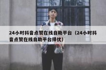 24小时抖音点赞在线自助平台（24小时抖音点赞在线自助平台择优）