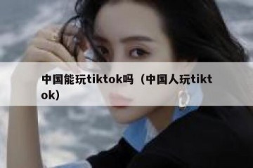 中国能玩tiktok吗（中国人玩tiktok）