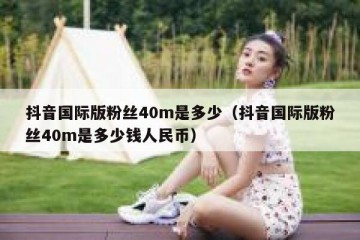 抖音国际版粉丝40m是多少（抖音国际版粉丝40m是多少钱人民币）