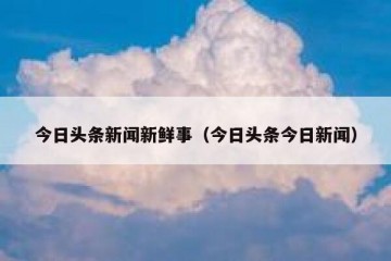今日头条新闻新鲜事（今日头条今日新闻）