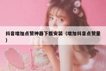 抖音增加点赞神器下载安装（增加抖音点赞量）