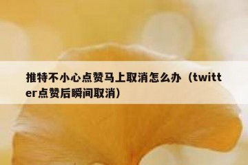 推特不小心点赞马上取消怎么办（twitter点赞后瞬间取消）