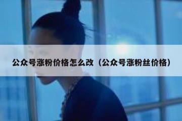 公众号涨粉价格怎么改（公众号涨粉丝价格）