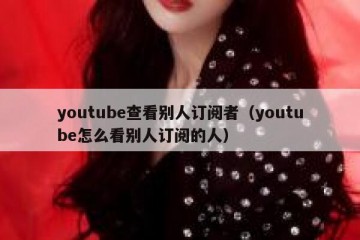 youtube查看别人订阅者（youtube怎么看别人订阅的人）