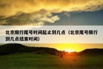 北京限行尾号时间起止到几点（北京尾号限行到几点结束时间）