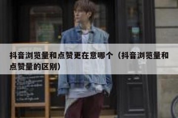 抖音浏览量和点赞更在意哪个（抖音浏览量和点赞量的区别）
